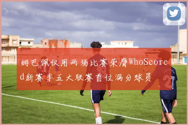 姆巴佩仅用两场比赛荣膺WhoScored新赛季五大联赛首位满分球员