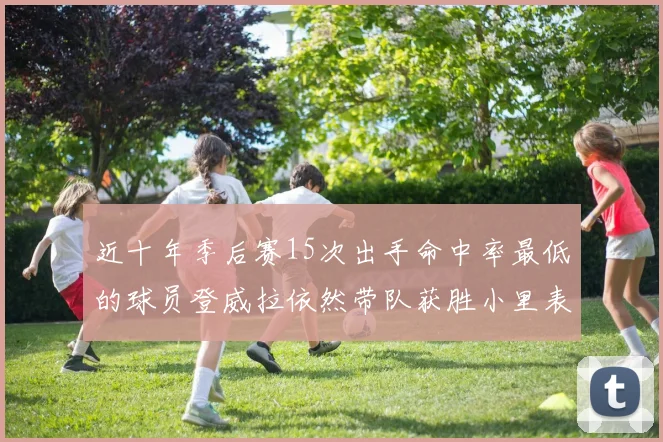 近十年季后赛15次出手命中率最低的球员登威拉依然带队获胜小里表现低迷仅得三分