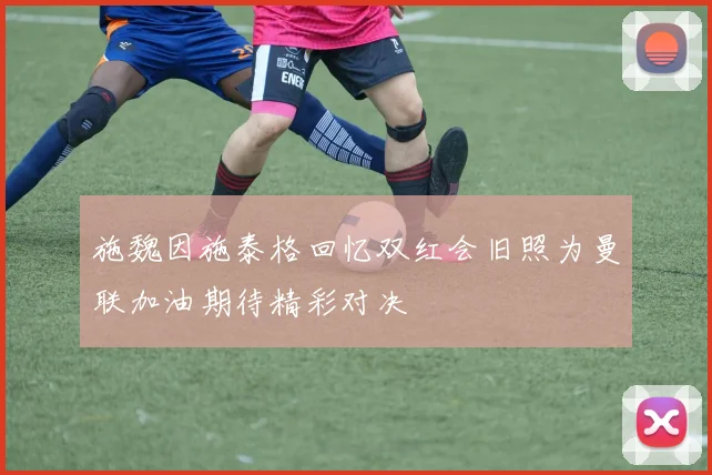 施魏因施泰格回忆双红会旧照为曼联加油期待精彩对决