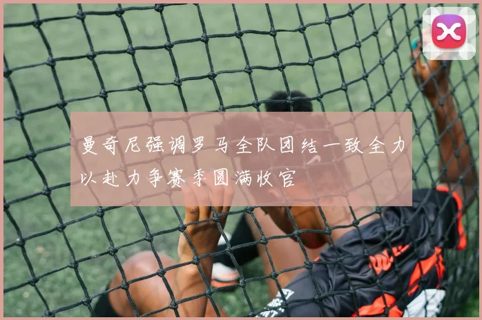 曼奇尼强调罗马全队团结一致全力以赴力争赛季圆满收官