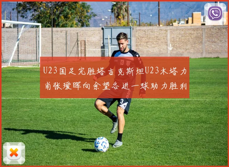 U23国足完胜塔吉克斯坦U23木塔力甫张瑷晖向余望各进一球助力胜利