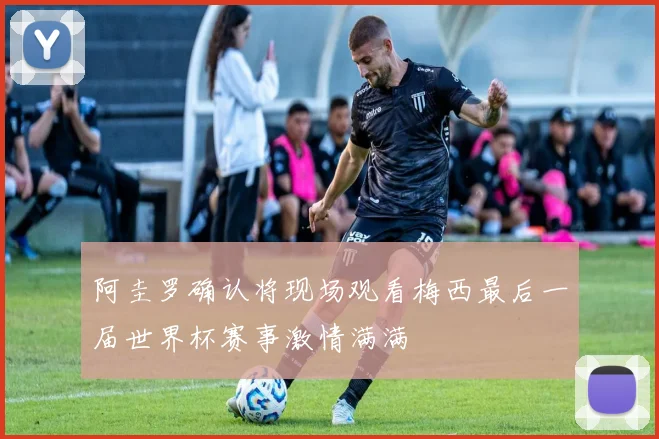 阿圭罗确认将现场观看梅西最后一届世界杯赛事激情满满