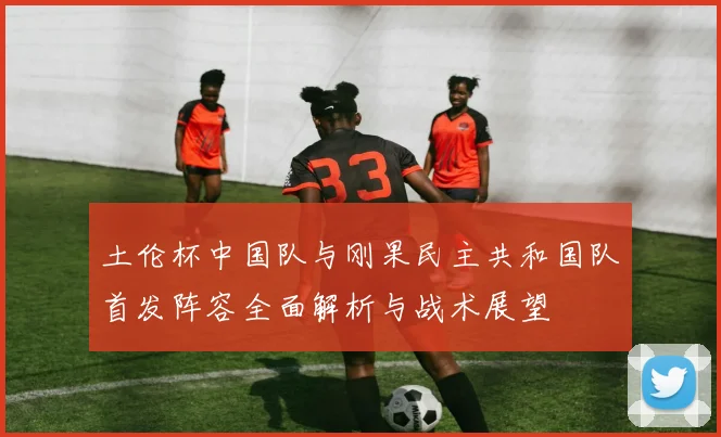 土伦杯中国队与刚果民主共和国队首发阵容全面解析与战术展望