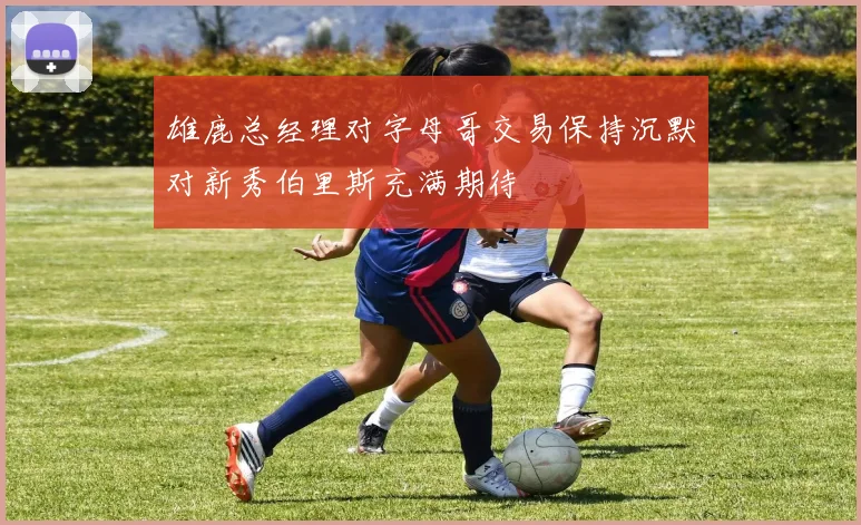 雄鹿总经理对字母哥交易保持沉默对新秀伯里斯充满期待