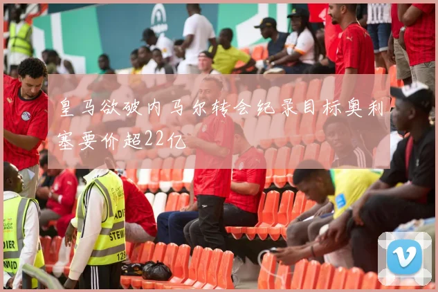 皇马欲破内马尔转会纪录目标奥利塞要价超22亿