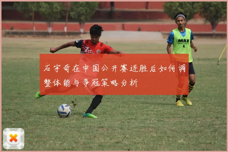 石宇奇在中国公开赛连胜后如何调整体能与争冠策略分析