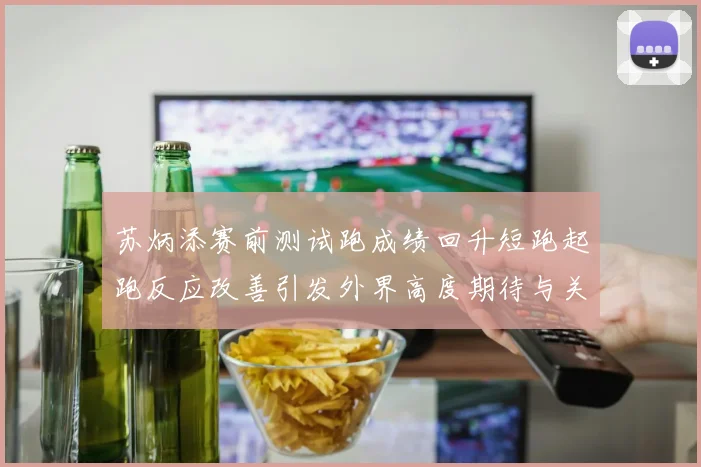 苏炳添赛前测试跑成绩回升短跑起跑反应改善引发外界高度期待与关注