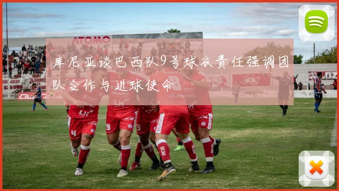 库尼亚谈巴西队9号球衣责任强调团队合作与进球使命