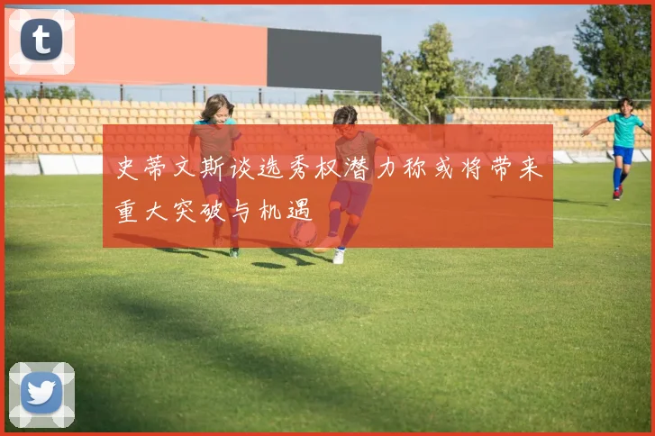 史蒂文斯谈选秀权潜力称或将带来重大突破与机遇