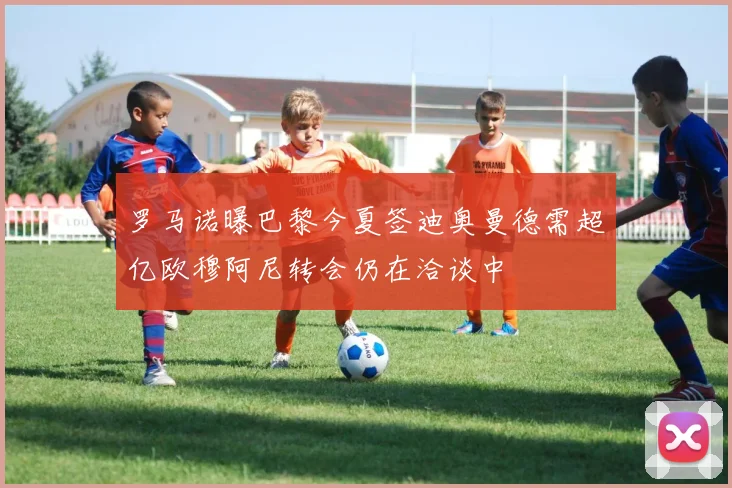 罗马诺曝巴黎今夏签迪奥曼德需超亿欧穆阿尼转会仍在洽谈中