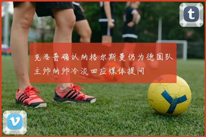 克洛普确认纳格尔斯曼仍为德国队主帅纳帅冷淡回应媒体提问