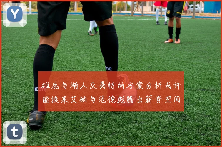 雄鹿与湖人交易特纳方案分析或许能换来艾顿与范德彪腾出薪资空间