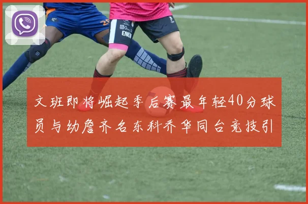 文班即将崛起季后赛最年轻40分球员与幼詹齐名东科乔华同台竞技引关注
