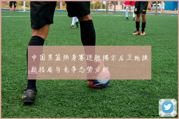中国男篮热身赛连胜揭示后卫轮换新格局与竞争态势分析