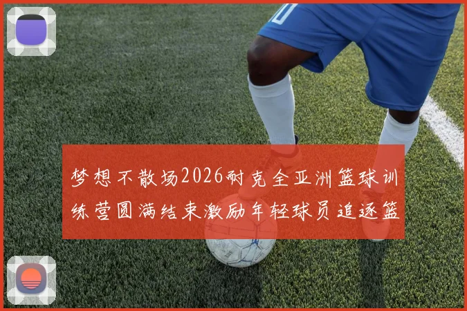 梦想不散场2026耐克全亚洲篮球训练营圆满结束激励年轻球员追逐篮球梦想
