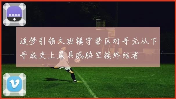 追梦引领文班镇守禁区对手无从下手成史上最具威胁空接终结者