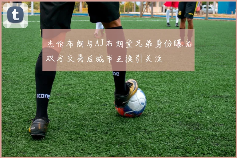 杰伦布朗与AJ布朗堂兄弟身份曝光双方交易后城市互换引关注