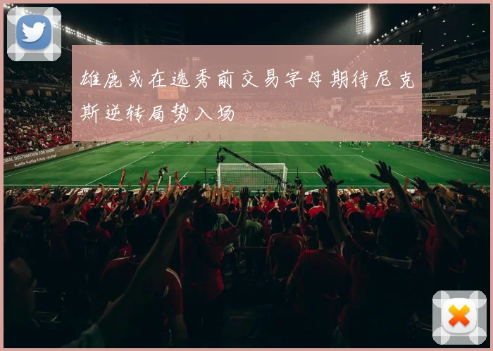 雄鹿或在选秀前交易字母期待尼克斯逆转局势入场