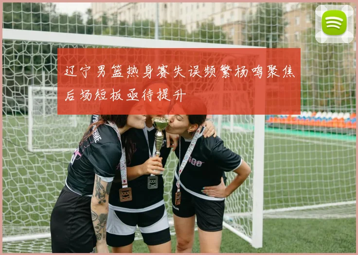 辽宁男篮热身赛失误频繁杨鸣聚焦后场短板亟待提升