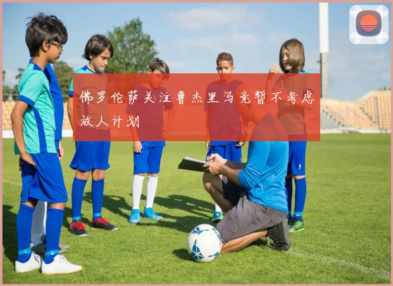 佛罗伦萨关注鲁杰里马竞暂不考虑放人计划