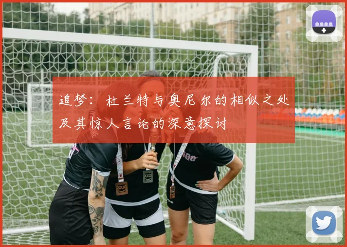 追梦：杜兰特与奥尼尔的相似之处及其惊人言论的深意探讨