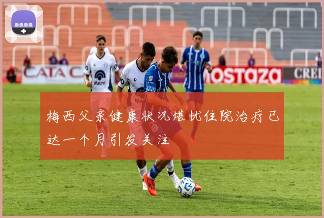 梅西父亲健康状况堪忧住院治疗已达一个月引发关注